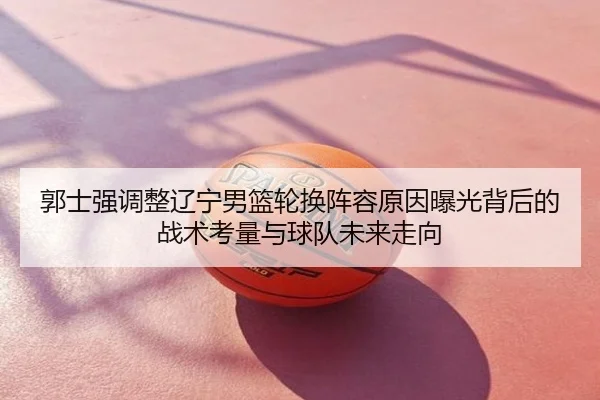郭士强调整辽宁男篮轮换阵容原因曝光背后的战术考量与球队未来走向
