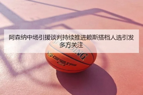 阿森纳中场引援谈判持续推进赖斯搭档人选引发多方关注