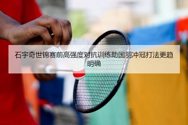 石宇奇世锦赛前高强度对抗训练助国羽冲冠打法更趋明确