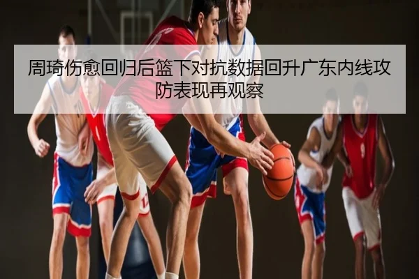 周琦伤愈回归后篮下对抗数据回升广东内线攻防表现再观察