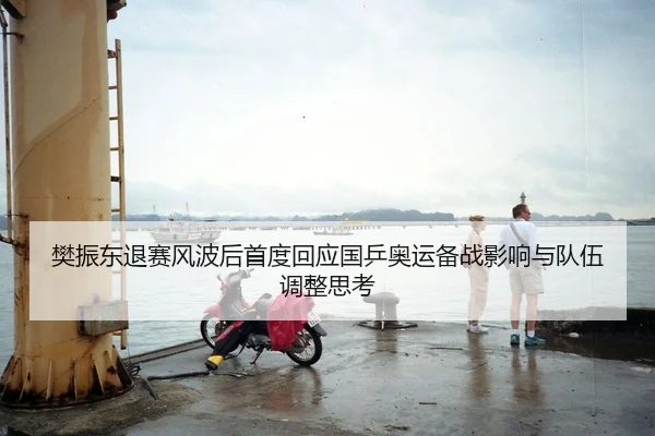 樊振东退赛风波后首度回应国乒奥运备战影响与队伍调整思考
