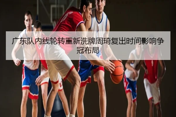 广东队内线轮转重新洗牌周琦复出时间影响争冠布局
