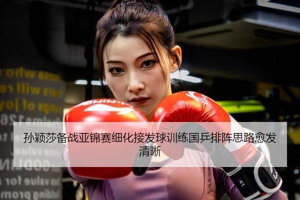 孙颖莎备战亚锦赛细化接发球训练国乒排阵思路愈发清晰