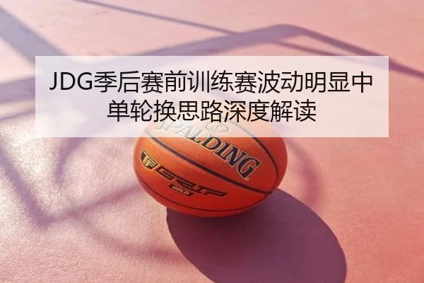 JDG季后赛前训练赛波动明显中单轮换思路深度解读
