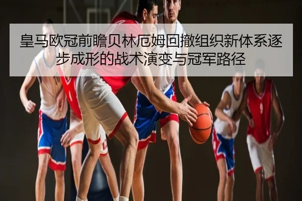 皇马欧冠前瞻贝林厄姆回撤组织新体系逐步成形的战术演变与冠军路径