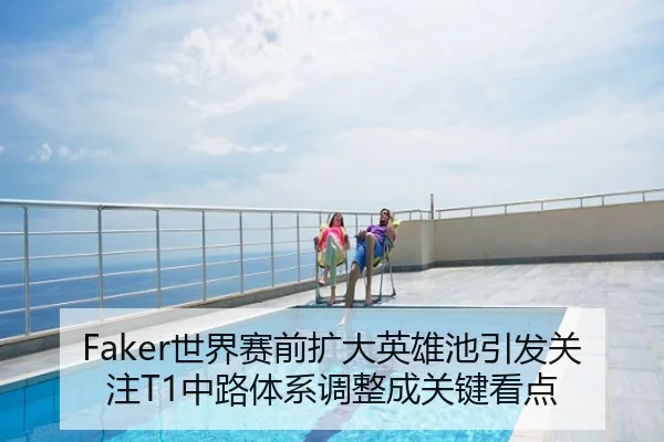 Faker世界赛前扩大英雄池引发关注T1中路体系调整成关键看点