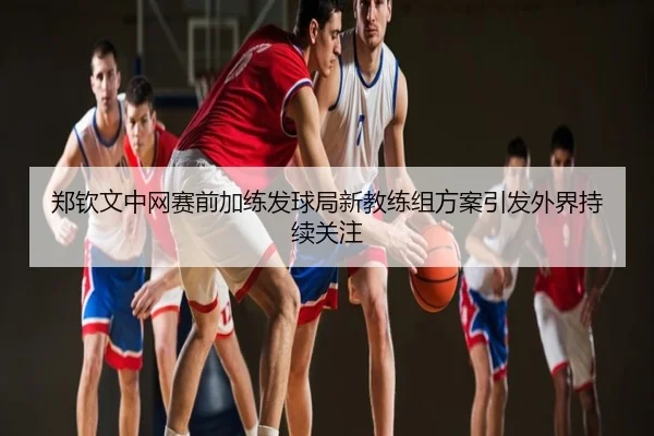 郑钦文中网赛前加练发球局新教练组方案引发外界持续关注