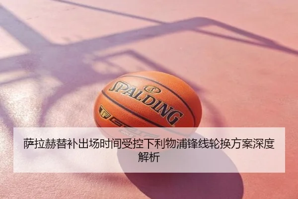萨拉赫替补出场时间受控下利物浦锋线轮换方案深度解析