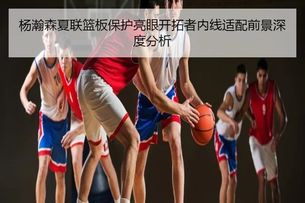 杨瀚森夏联篮板保护亮眼开拓者内线适配前景深度分析